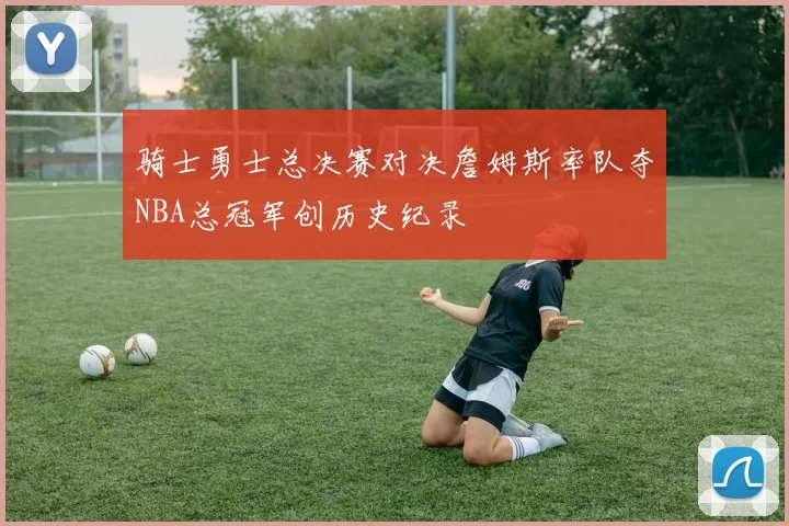 骑士勇士总决赛对决詹姆斯率队夺NBA总冠军创历史纪录