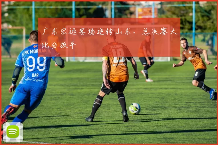 广东宏远客场逆转山东，总决赛大比分扳平
