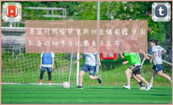 男篮对阵哈萨克斯坦直播前瞻 中国队备战细节与比赛看点发布