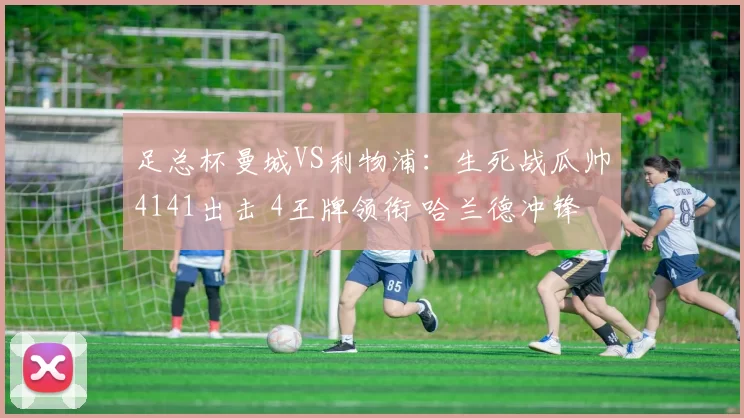 足总杯曼城VS利物浦：生死战瓜帅4141出击 4王牌领衔 哈兰德冲锋