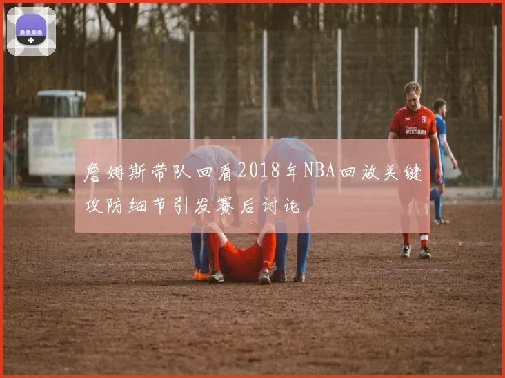 詹姆斯带队回看2018年NBA回放关键攻防细节引发赛后讨论