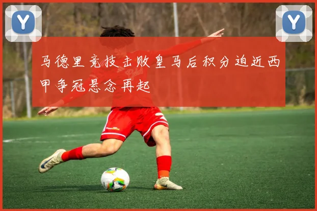 马德里竞技击败皇马后积分迫近西甲争冠悬念再起