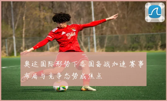奥运国际形势下各国备战加速 赛事布局与竞争态势成焦点