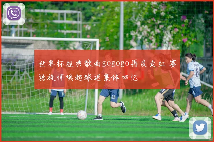 世界杯经典歌曲gogogo再度走红 赛场旋律唤起球迷集体回忆