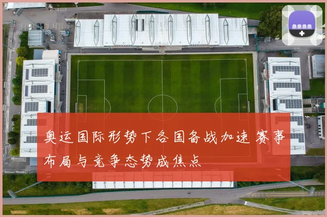 奥运国际形势下各国备战加速 赛事布局与竞争态势成焦点