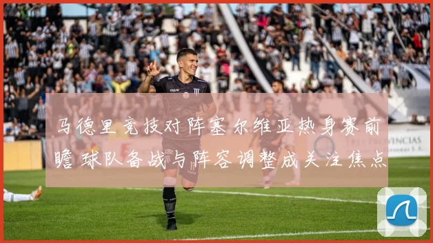 马德里竞技对阵塞尔维亚热身赛前瞻 球队备战与阵容调整成关注焦点