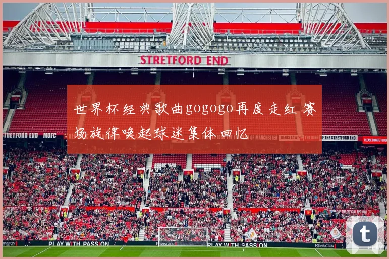 世界杯经典歌曲gogogo再度走红 赛场旋律唤起球迷集体回忆